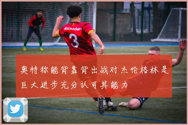 奥特称能背靠背出战对杰伦格林是巨大进步充分认可其能力
