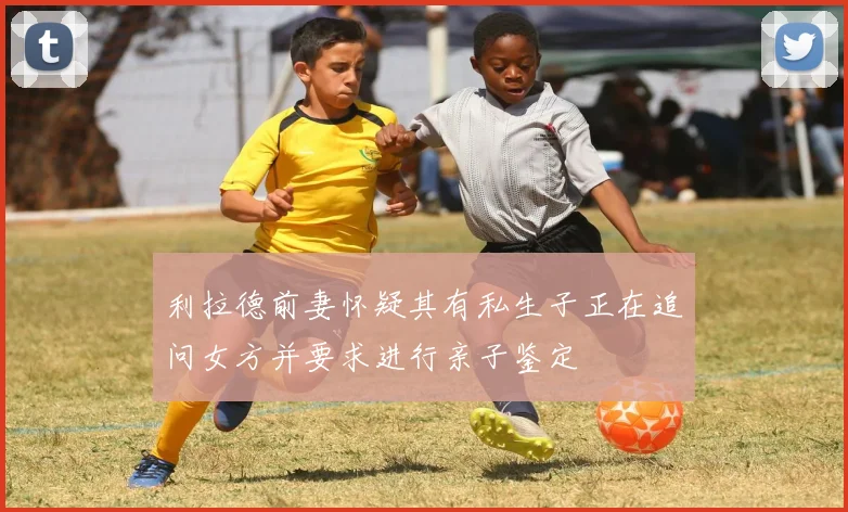 利拉德前妻怀疑其有私生子正在追问女方并要求进行亲子鉴定