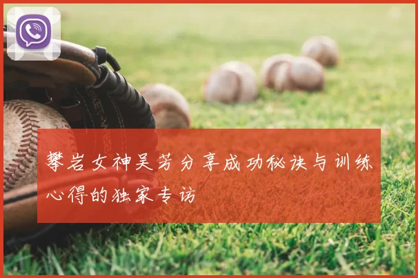 攀岩女神吴芳分享成功秘诀与训练心得的独家专访