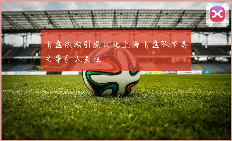 飞盘热潮引发讨论上海飞盘队节奏之争引人关注