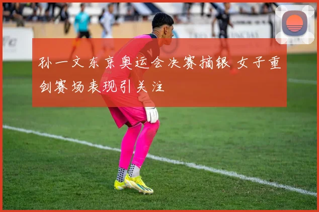 孙一文东京奥运会决赛摘银 女子重剑赛场表现引关注