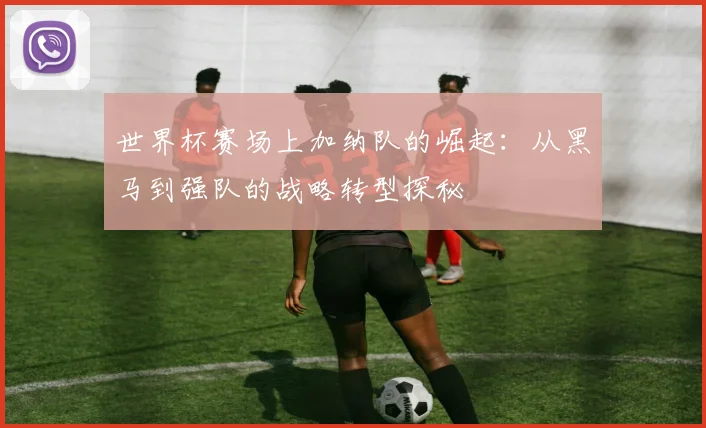 世界杯赛场上加纳队的崛起：从黑马到强队的战略转型探秘