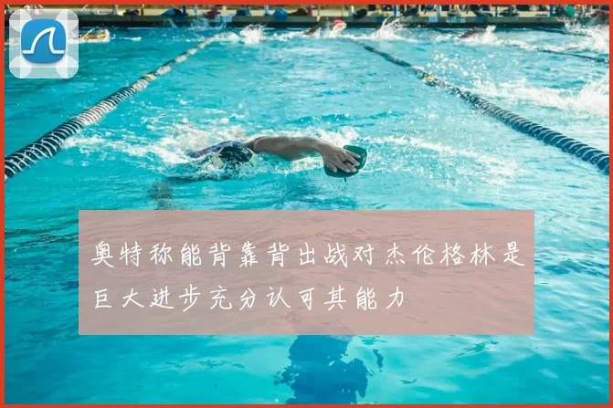 奥特称能背靠背出战对杰伦格林是巨大进步充分认可其能力