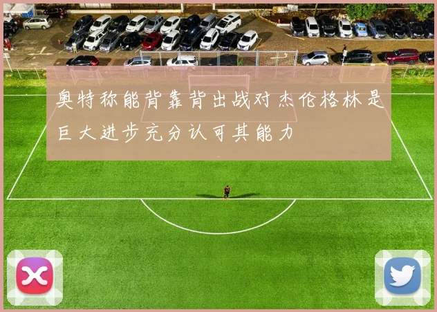 奥特称能背靠背出战对杰伦格林是巨大进步充分认可其能力