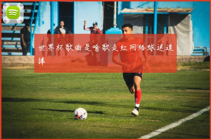 世界杯歌曲是啥歌走红网络球迷追捧