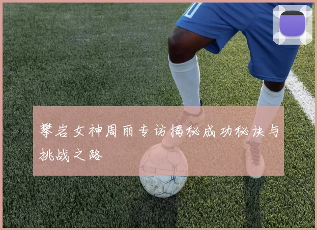 攀岩女神周丽专访揭秘成功秘诀与挑战之路