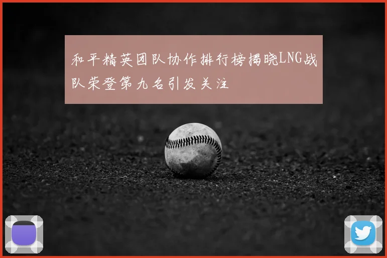 和平精英团队协作排行榜揭晓LNG战队荣登第九名引发关注