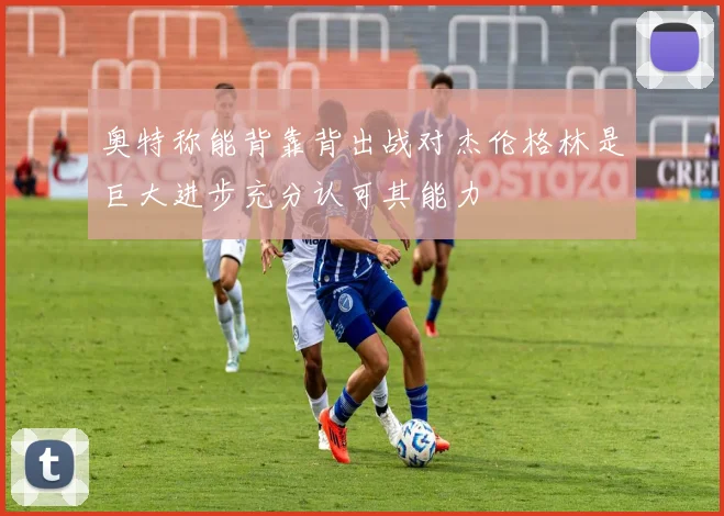 奥特称能背靠背出战对杰伦格林是巨大进步充分认可其能力