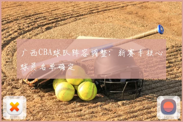 广西CBA球队阵容调整：新赛季核心球员名单确定