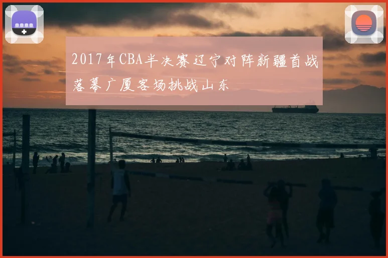 2017年CBA半决赛辽宁对阵新疆首战落幕广厦客场挑战山东