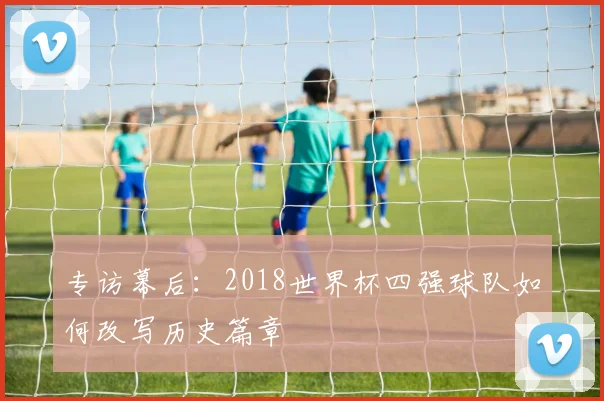 专访幕后:2018世界杯四强球队如何改写历史篇章