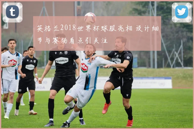 英格兰2018世界杯球服亮相 设计细节与赛场看点引关注