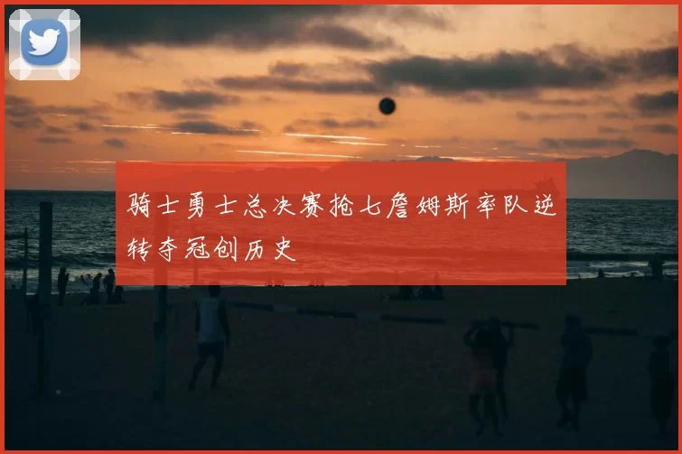 骑士勇士总决赛抢七詹姆斯率队逆转夺冠创历史