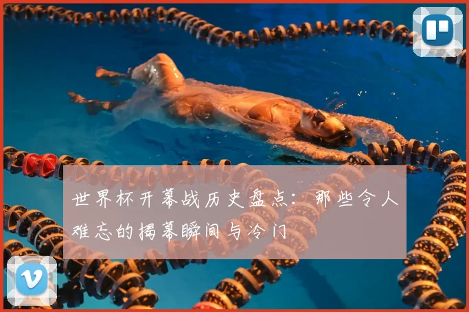 世界杯开幕战历史盘点:那些令人难忘的揭幕瞬间与冷门