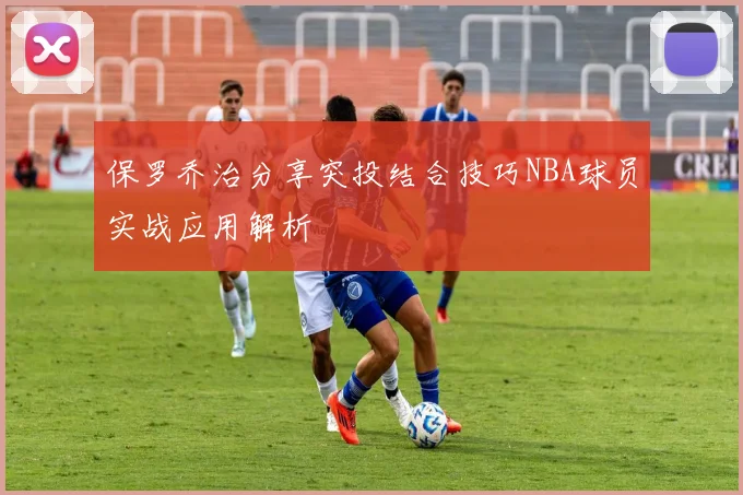 保罗乔治分享突投结合技巧NBA球员实战应用解析