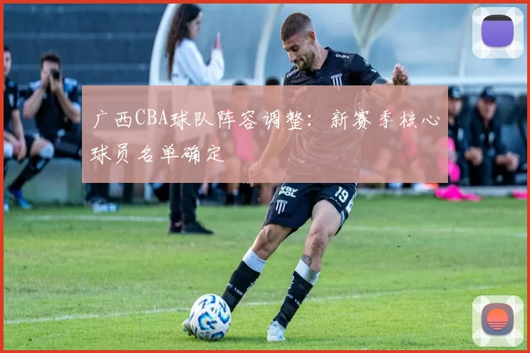 广西CBA球队阵容调整：新赛季核心球员名单确定