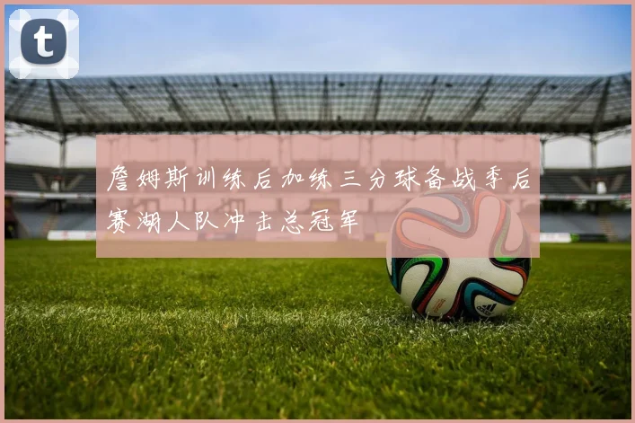 詹姆斯训练后加练三分球备战季后赛湖人队冲击总冠军