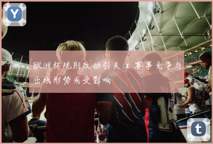 欧洲杯规则改动引关注 赛事竞争与出线形势或受影响