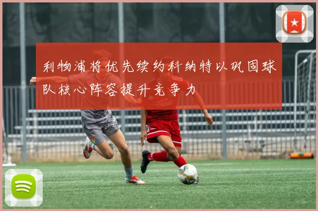 利物浦将优先续约科纳特以巩固球队核心阵容提升竞争力