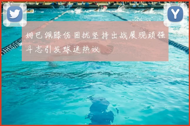 姆巴佩膝伤困扰坚持出战展现顽强斗志引发球迷热议