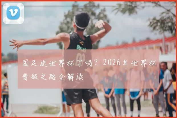 国足进世界杯了吗？2026年世界杯晋级之路全解读