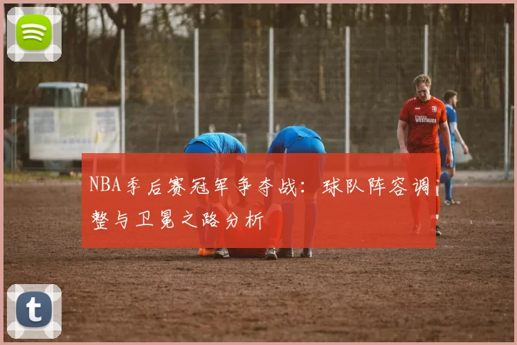 NBA季后赛冠军争夺战：球队阵容调整与卫冕之路分析