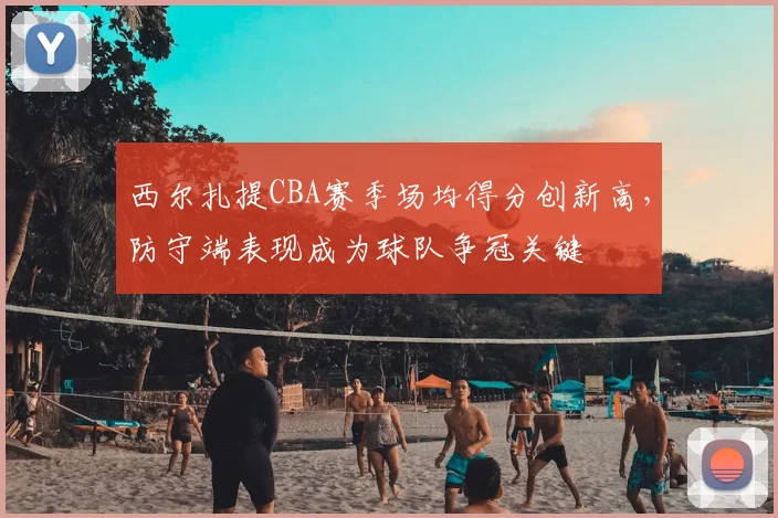 西尔扎提CBA赛季场均得分创新高，防守端表现成为球队争冠关键