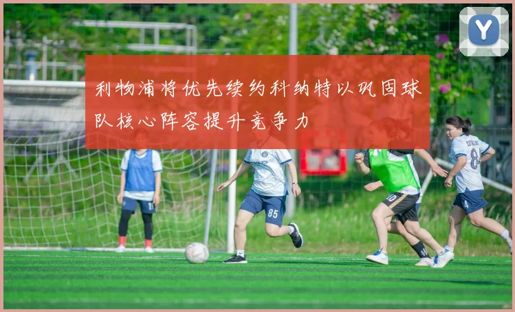 利物浦将优先续约科纳特以巩固球队核心阵容提升竞争力
