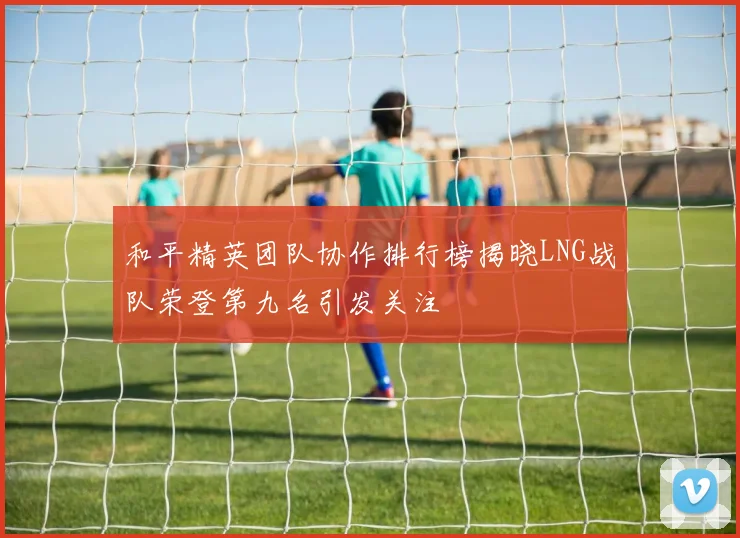 和平精英团队协作排行榜揭晓LNG战队荣登第九名引发关注