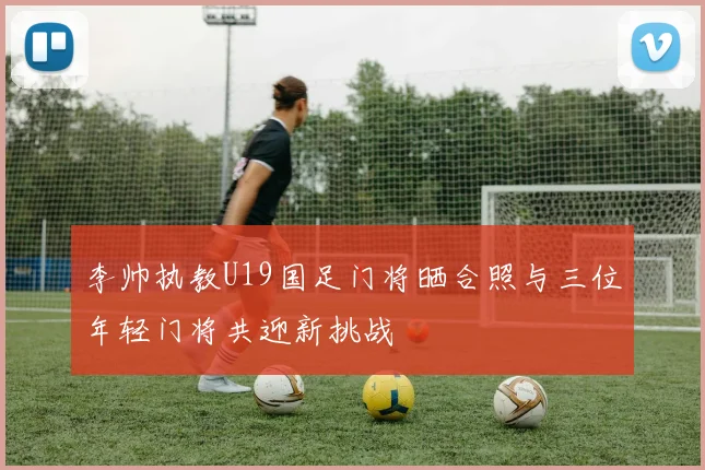 李帅执教U19国足门将晒合照与三位年轻门将共迎新挑战