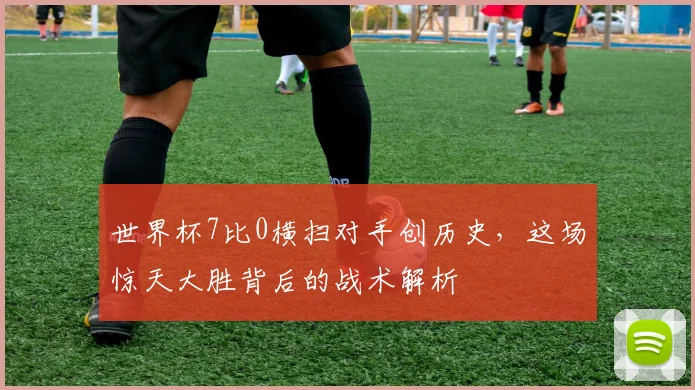 世界杯7比0横扫对手创历史，这场惊天大胜背后的战术解析