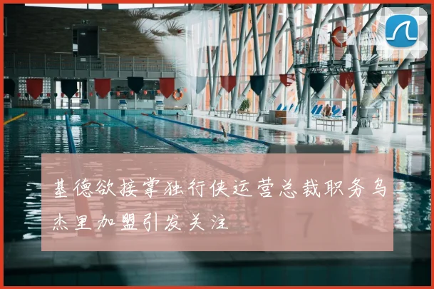 基德欲接掌独行侠运营总裁职务乌杰里加盟引发关注