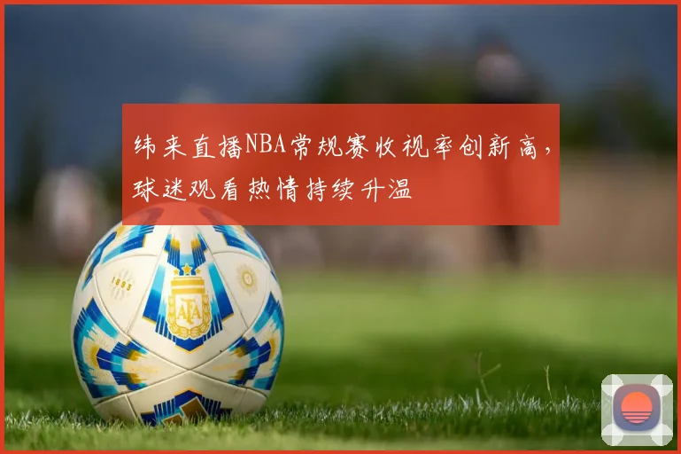 纬来直播NBA常规赛收视率创新高，球迷观看热情持续升温