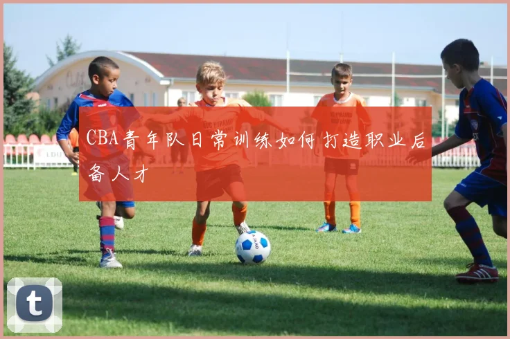 CBA青年队日常训练如何打造职业后备人才