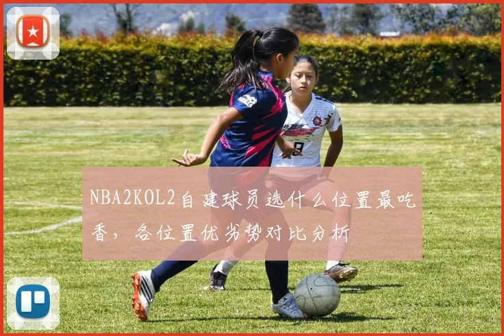 NBA2KOL2自建球员选什么位置最吃香,各位置优劣势对比分析