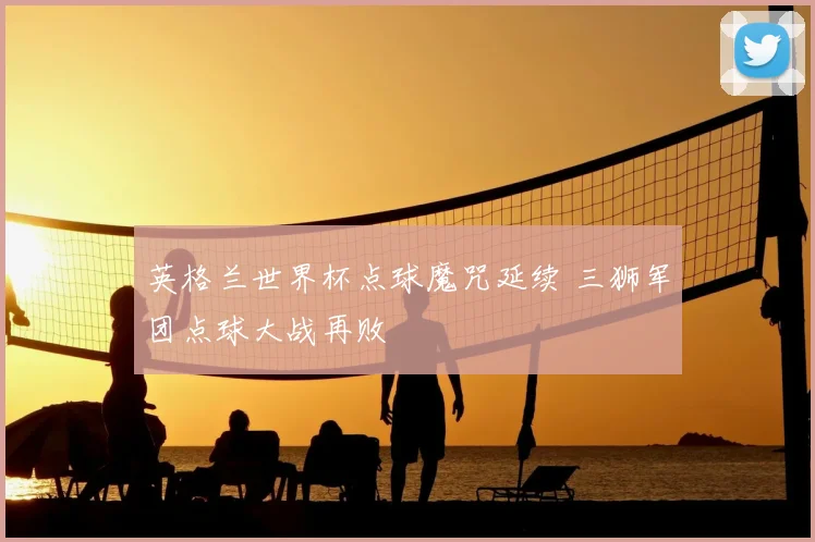 英格兰世界杯点球魔咒延续 三狮军团点球大战再败