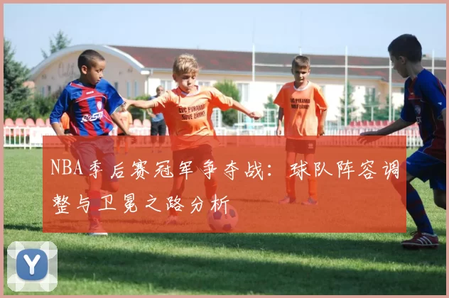 NBA季后赛冠军争夺战：球队阵容调整与卫冕之路分析