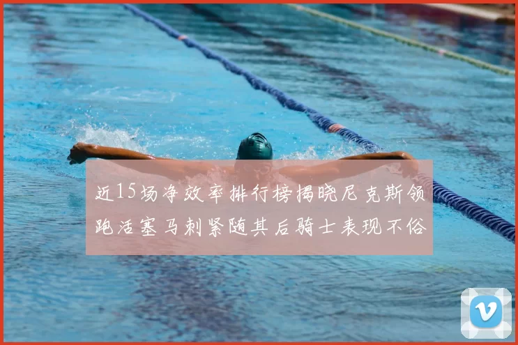 近15场净效率排行榜揭晓尼克斯领跑活塞马刺紧随其后骑士表现不俗