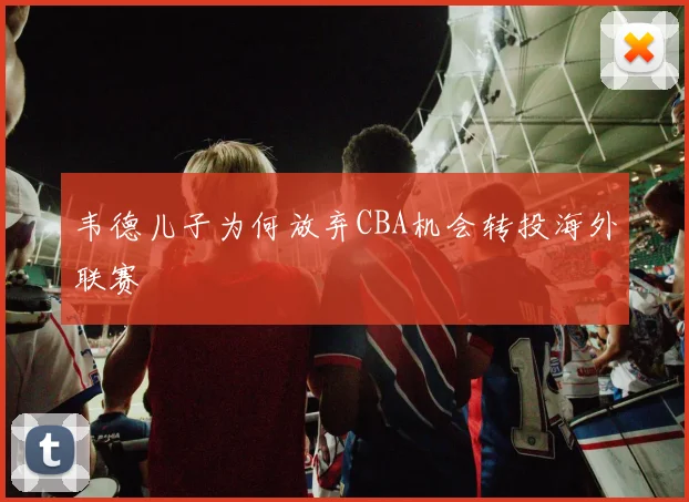 韦德儿子为何放弃CBA机会转投海外联赛