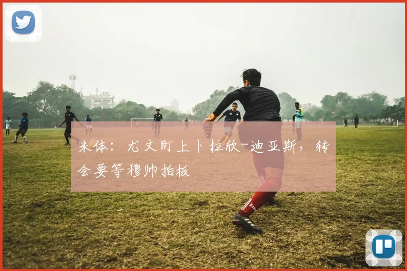 米体：尤文盯上卜拉欣-迪亚斯，转会要等穆帅拍板