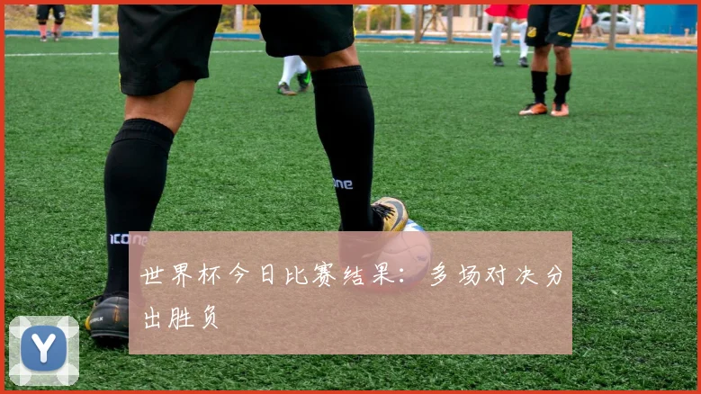 世界杯今日比赛结果：多场对决分出胜负