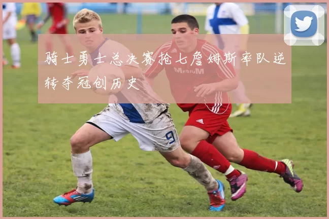 骑士勇士总决赛抢七詹姆斯率队逆转夺冠创历史