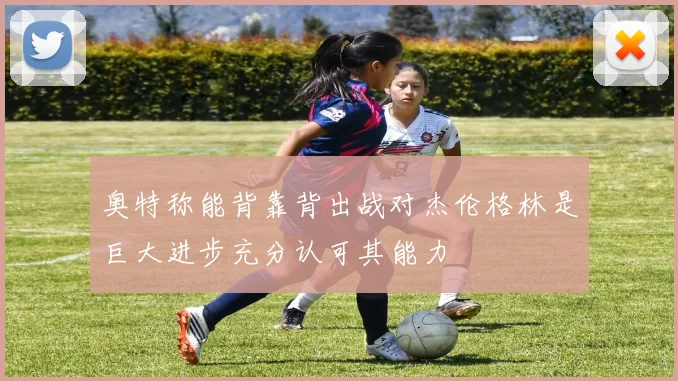 奥特称能背靠背出战对杰伦格林是巨大进步充分认可其能力