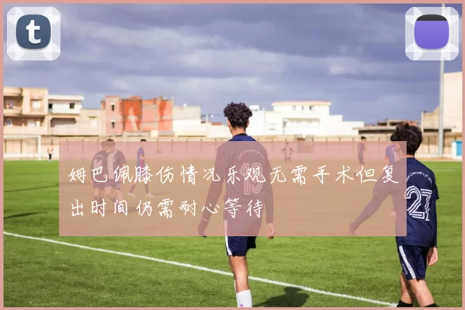 姆巴佩膝伤情况乐观无需手术但复出时间仍需耐心等待