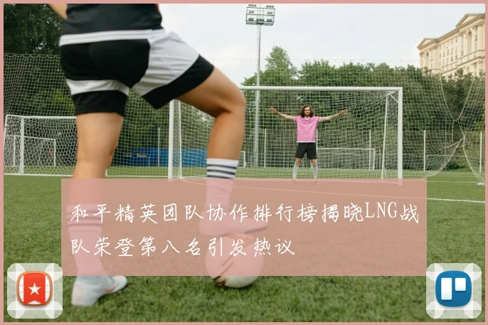 和平精英团队协作排行榜揭晓LNG战队荣登第八名引发热议