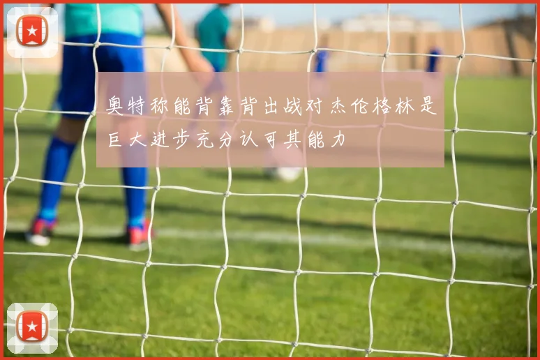 奥特称能背靠背出战对杰伦格林是巨大进步充分认可其能力