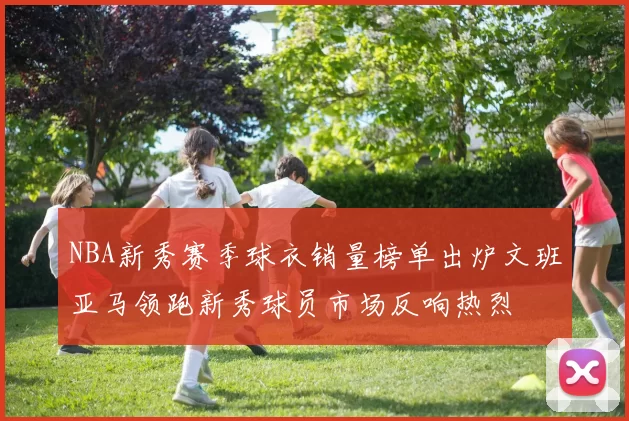 NBA新秀赛季球衣销量榜单出炉文班亚马领跑新秀球员市场反响热烈