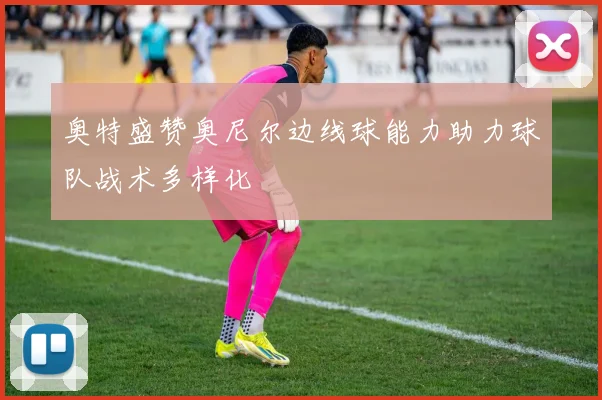 奥特盛赞奥尼尔边线球能力助力球队战术多样化