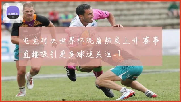 电竞对决世界杯观看热度上升 赛事直播吸引更多球迷关注_1
