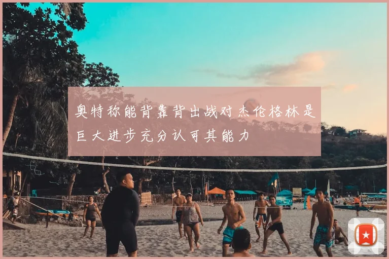 奥特称能背靠背出战对杰伦格林是巨大进步充分认可其能力